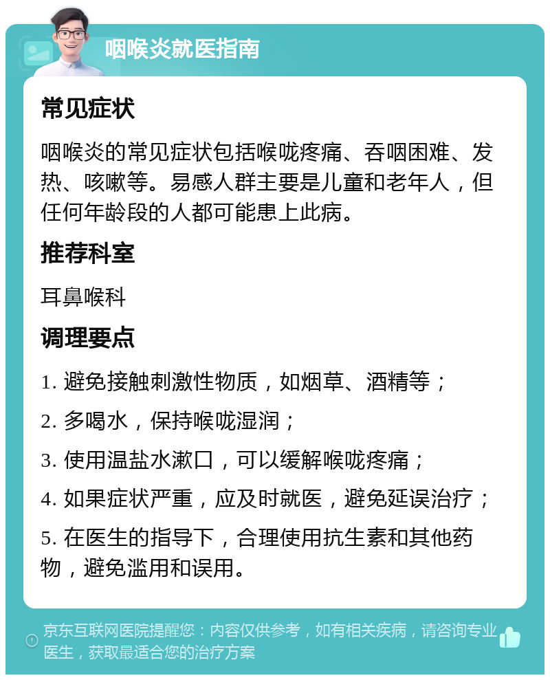 咽喉炎就医指南 常见症状 咽喉炎的常见症状包括喉咙疼痛、吞咽困难、发热、咳嗽等。易感人群主要是儿童和老年人，但任何年龄段的人都可能患上此病。 推荐科室 耳鼻喉科 调理要点 1. 避免接触刺激性物质，如烟草、酒精等； 2. 多喝水，保持喉咙湿润； 3. 使用温盐水漱口，可以缓解喉咙疼痛； 4. 如果症状严重，应及时就医，避免延误治疗； 5. 在医生的指导下，合理使用抗生素和其他药物，避免滥用和误用。