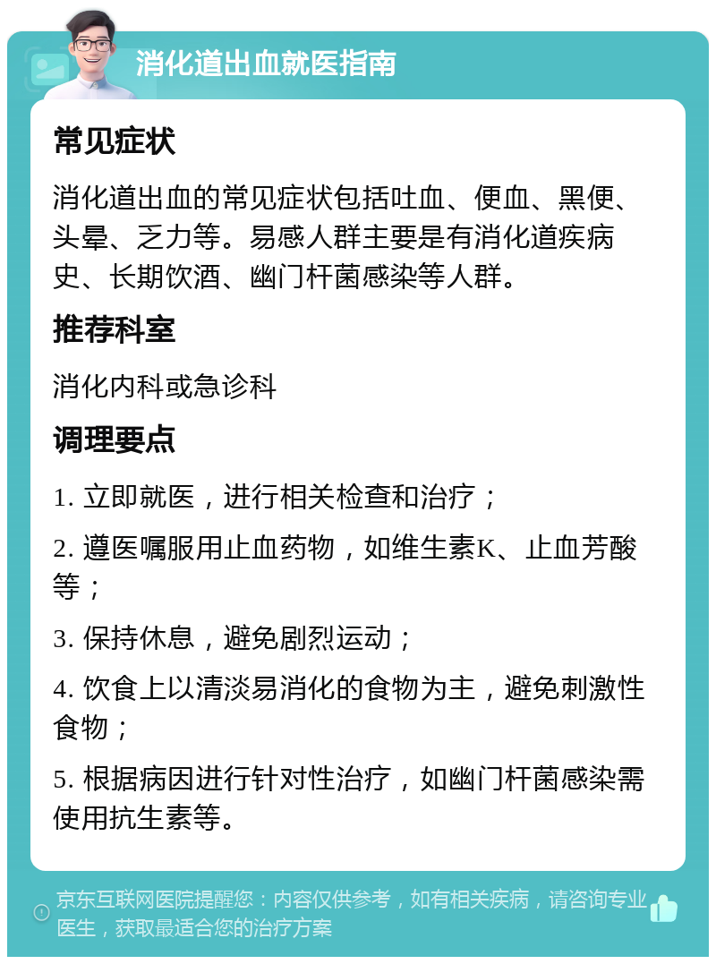 消化道出血就医指南 常见症状 消化道出血的常见症状包括吐血、便血、黑便、头晕、乏力等。易感人群主要是有消化道疾病史、长期饮酒、幽门杆菌感染等人群。 推荐科室 消化内科或急诊科 调理要点 1. 立即就医，进行相关检查和治疗； 2. 遵医嘱服用止血药物，如维生素K、止血芳酸等； 3. 保持休息，避免剧烈运动； 4. 饮食上以清淡易消化的食物为主，避免刺激性食物； 5. 根据病因进行针对性治疗，如幽门杆菌感染需使用抗生素等。