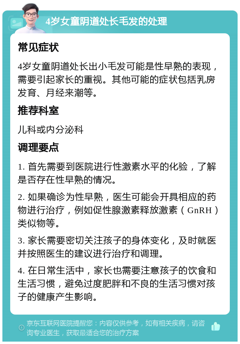 4岁女童阴道处长毛发的处理 常见症状 4岁女童阴道处长出小毛发可能是性早熟的表现，需要引起家长的重视。其他可能的症状包括乳房发育、月经来潮等。 推荐科室 儿科或内分泌科 调理要点 1. 首先需要到医院进行性激素水平的化验，了解是否存在性早熟的情况。 2. 如果确诊为性早熟，医生可能会开具相应的药物进行治疗，例如促性腺激素释放激素（GnRH）类似物等。 3. 家长需要密切关注孩子的身体变化，及时就医并按照医生的建议进行治疗和调理。 4. 在日常生活中，家长也需要注意孩子的饮食和生活习惯，避免过度肥胖和不良的生活习惯对孩子的健康产生影响。