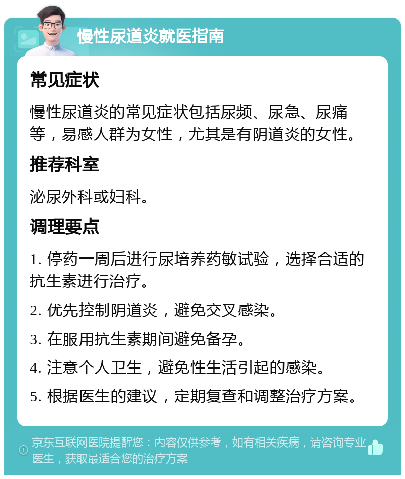 慢性尿道炎就医指南 常见症状 慢性尿道炎的常见症状包括尿频、尿急、尿痛等，易感人群为女性，尤其是有阴道炎的女性。 推荐科室 泌尿外科或妇科。 调理要点 1. 停药一周后进行尿培养药敏试验，选择合适的抗生素进行治疗。 2. 优先控制阴道炎，避免交叉感染。 3. 在服用抗生素期间避免备孕。 4. 注意个人卫生，避免性生活引起的感染。 5. 根据医生的建议，定期复查和调整治疗方案。