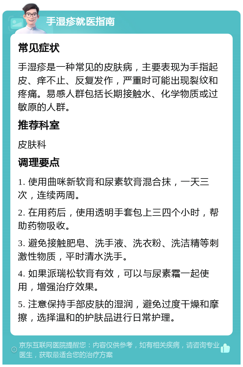 手湿疹就医指南 常见症状 手湿疹是一种常见的皮肤病，主要表现为手指起皮、痒不止、反复发作，严重时可能出现裂纹和疼痛。易感人群包括长期接触水、化学物质或过敏原的人群。 推荐科室 皮肤科 调理要点 1. 使用曲咪新软膏和尿素软膏混合抹，一天三次，连续两周。 2. 在用药后，使用透明手套包上三四个小时，帮助药物吸收。 3. 避免接触肥皂、洗手液、洗衣粉、洗洁精等刺激性物质，平时清水洗手。 4. 如果派瑞松软膏有效，可以与尿素霜一起使用，增强治疗效果。 5. 注意保持手部皮肤的湿润，避免过度干燥和摩擦，选择温和的护肤品进行日常护理。