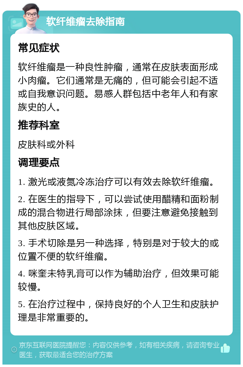 软纤维瘤去除指南 常见症状 软纤维瘤是一种良性肿瘤，通常在皮肤表面形成小肉瘤。它们通常是无痛的，但可能会引起不适或自我意识问题。易感人群包括中老年人和有家族史的人。 推荐科室 皮肤科或外科 调理要点 1. 激光或液氮冷冻治疗可以有效去除软纤维瘤。 2. 在医生的指导下，可以尝试使用醋精和面粉制成的混合物进行局部涂抹，但要注意避免接触到其他皮肤区域。 3. 手术切除是另一种选择，特别是对于较大的或位置不便的软纤维瘤。 4. 咪奎未特乳膏可以作为辅助治疗，但效果可能较慢。 5. 在治疗过程中，保持良好的个人卫生和皮肤护理是非常重要的。