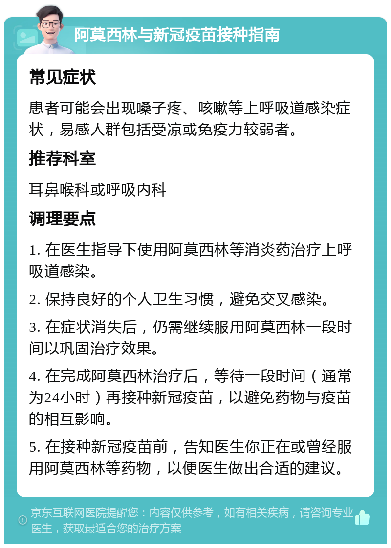 阿莫西林与新冠疫苗接种指南 常见症状 患者可能会出现嗓子疼、咳嗽等上呼吸道感染症状，易感人群包括受凉或免疫力较弱者。 推荐科室 耳鼻喉科或呼吸内科 调理要点 1. 在医生指导下使用阿莫西林等消炎药治疗上呼吸道感染。 2. 保持良好的个人卫生习惯，避免交叉感染。 3. 在症状消失后，仍需继续服用阿莫西林一段时间以巩固治疗效果。 4. 在完成阿莫西林治疗后，等待一段时间（通常为24小时）再接种新冠疫苗，以避免药物与疫苗的相互影响。 5. 在接种新冠疫苗前，告知医生你正在或曾经服用阿莫西林等药物，以便医生做出合适的建议。