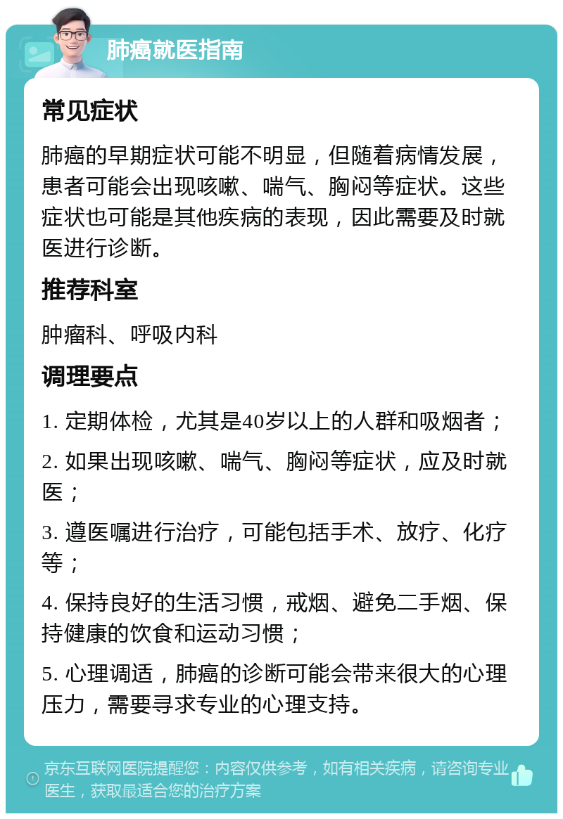 肺癌就医指南 常见症状 肺癌的早期症状可能不明显，但随着病情发展，患者可能会出现咳嗽、喘气、胸闷等症状。这些症状也可能是其他疾病的表现，因此需要及时就医进行诊断。 推荐科室 肿瘤科、呼吸内科 调理要点 1. 定期体检，尤其是40岁以上的人群和吸烟者； 2. 如果出现咳嗽、喘气、胸闷等症状，应及时就医； 3. 遵医嘱进行治疗，可能包括手术、放疗、化疗等； 4. 保持良好的生活习惯，戒烟、避免二手烟、保持健康的饮食和运动习惯； 5. 心理调适，肺癌的诊断可能会带来很大的心理压力，需要寻求专业的心理支持。