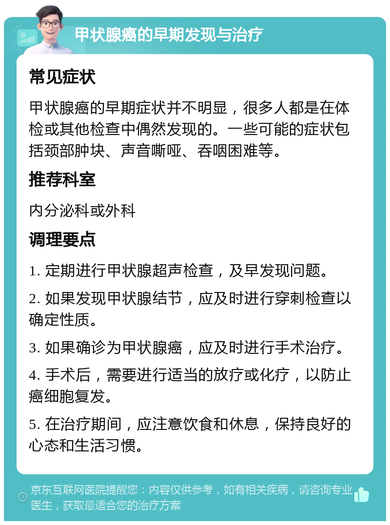 甲状腺癌的早期发现与治疗 常见症状 甲状腺癌的早期症状并不明显，很多人都是在体检或其他检查中偶然发现的。一些可能的症状包括颈部肿块、声音嘶哑、吞咽困难等。 推荐科室 内分泌科或外科 调理要点 1. 定期进行甲状腺超声检查，及早发现问题。 2. 如果发现甲状腺结节，应及时进行穿刺检查以确定性质。 3. 如果确诊为甲状腺癌，应及时进行手术治疗。 4. 手术后，需要进行适当的放疗或化疗，以防止癌细胞复发。 5. 在治疗期间，应注意饮食和休息，保持良好的心态和生活习惯。