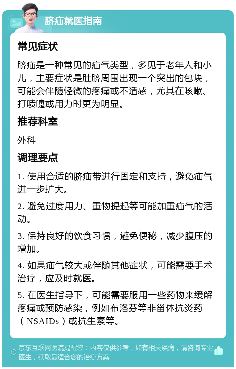 脐疝就医指南 常见症状 脐疝是一种常见的疝气类型，多见于老年人和小儿，主要症状是肚脐周围出现一个突出的包块，可能会伴随轻微的疼痛或不适感，尤其在咳嗽、打喷嚏或用力时更为明显。 推荐科室 外科 调理要点 1. 使用合适的脐疝带进行固定和支持，避免疝气进一步扩大。 2. 避免过度用力、重物提起等可能加重疝气的活动。 3. 保持良好的饮食习惯，避免便秘，减少腹压的增加。 4. 如果疝气较大或伴随其他症状，可能需要手术治疗，应及时就医。 5. 在医生指导下，可能需要服用一些药物来缓解疼痛或预防感染，例如布洛芬等非甾体抗炎药（NSAIDs）或抗生素等。