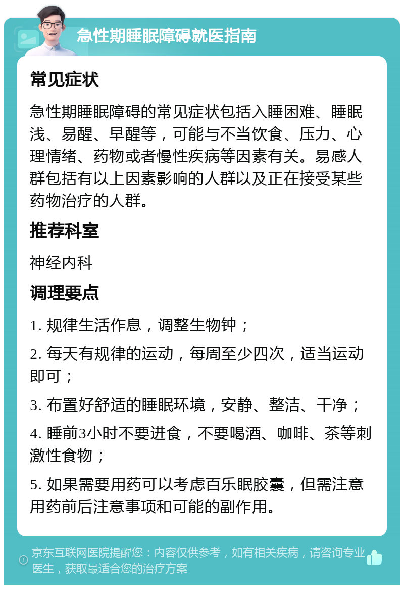 急性期睡眠障碍就医指南 常见症状 急性期睡眠障碍的常见症状包括入睡困难、睡眠浅、易醒、早醒等，可能与不当饮食、压力、心理情绪、药物或者慢性疾病等因素有关。易感人群包括有以上因素影响的人群以及正在接受某些药物治疗的人群。 推荐科室 神经内科 调理要点 1. 规律生活作息，调整生物钟； 2. 每天有规律的运动，每周至少四次，适当运动即可； 3. 布置好舒适的睡眠环境，安静、整洁、干净； 4. 睡前3小时不要进食，不要喝酒、咖啡、茶等刺激性食物； 5. 如果需要用药可以考虑百乐眠胶囊，但需注意用药前后注意事项和可能的副作用。