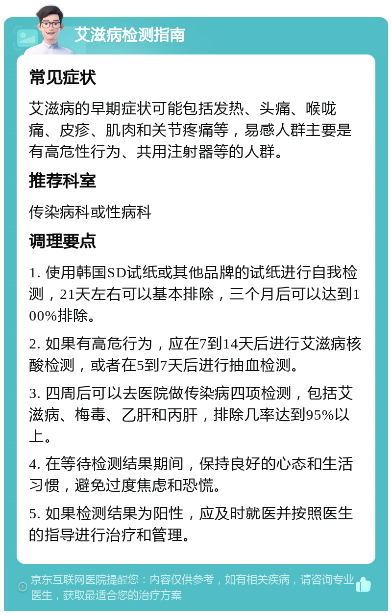 艾滋病检测指南 常见症状 艾滋病的早期症状可能包括发热、头痛、喉咙痛、皮疹、肌肉和关节疼痛等，易感人群主要是有高危性行为、共用注射器等的人群。 推荐科室 传染病科或性病科 调理要点 1. 使用韩国SD试纸或其他品牌的试纸进行自我检测，21天左右可以基本排除，三个月后可以达到100%排除。 2. 如果有高危行为，应在7到14天后进行艾滋病核酸检测，或者在5到7天后进行抽血检测。 3. 四周后可以去医院做传染病四项检测，包括艾滋病、梅毒、乙肝和丙肝，排除几率达到95%以上。 4. 在等待检测结果期间，保持良好的心态和生活习惯，避免过度焦虑和恐慌。 5. 如果检测结果为阳性，应及时就医并按照医生的指导进行治疗和管理。