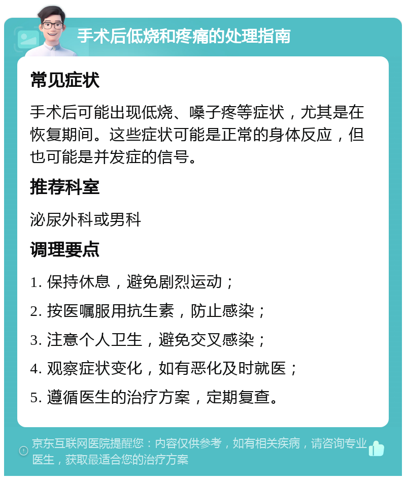 手术后低烧和疼痛的处理指南 常见症状 手术后可能出现低烧、嗓子疼等症状，尤其是在恢复期间。这些症状可能是正常的身体反应，但也可能是并发症的信号。 推荐科室 泌尿外科或男科 调理要点 1. 保持休息，避免剧烈运动； 2. 按医嘱服用抗生素，防止感染； 3. 注意个人卫生，避免交叉感染； 4. 观察症状变化，如有恶化及时就医； 5. 遵循医生的治疗方案，定期复查。