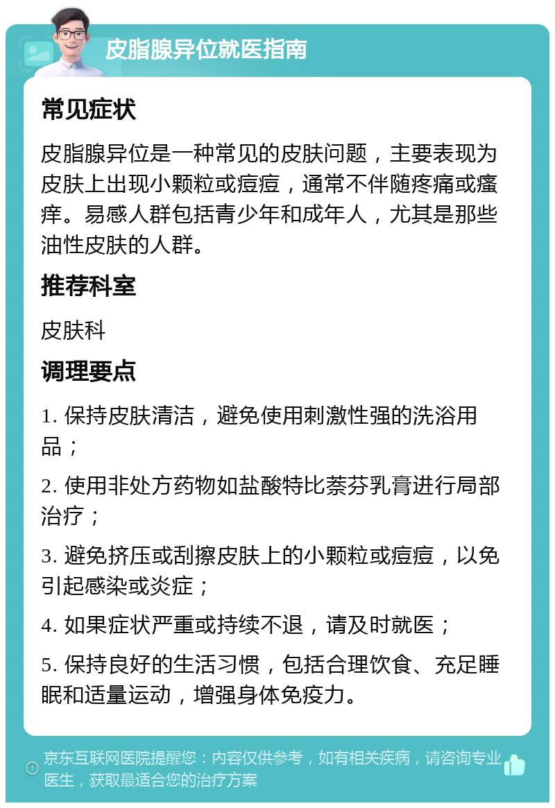 皮脂腺异位就医指南 常见症状 皮脂腺异位是一种常见的皮肤问题，主要表现为皮肤上出现小颗粒或痘痘，通常不伴随疼痛或瘙痒。易感人群包括青少年和成年人，尤其是那些油性皮肤的人群。 推荐科室 皮肤科 调理要点 1. 保持皮肤清洁，避免使用刺激性强的洗浴用品； 2. 使用非处方药物如盐酸特比萘芬乳膏进行局部治疗； 3. 避免挤压或刮擦皮肤上的小颗粒或痘痘，以免引起感染或炎症； 4. 如果症状严重或持续不退，请及时就医； 5. 保持良好的生活习惯，包括合理饮食、充足睡眠和适量运动，增强身体免疫力。