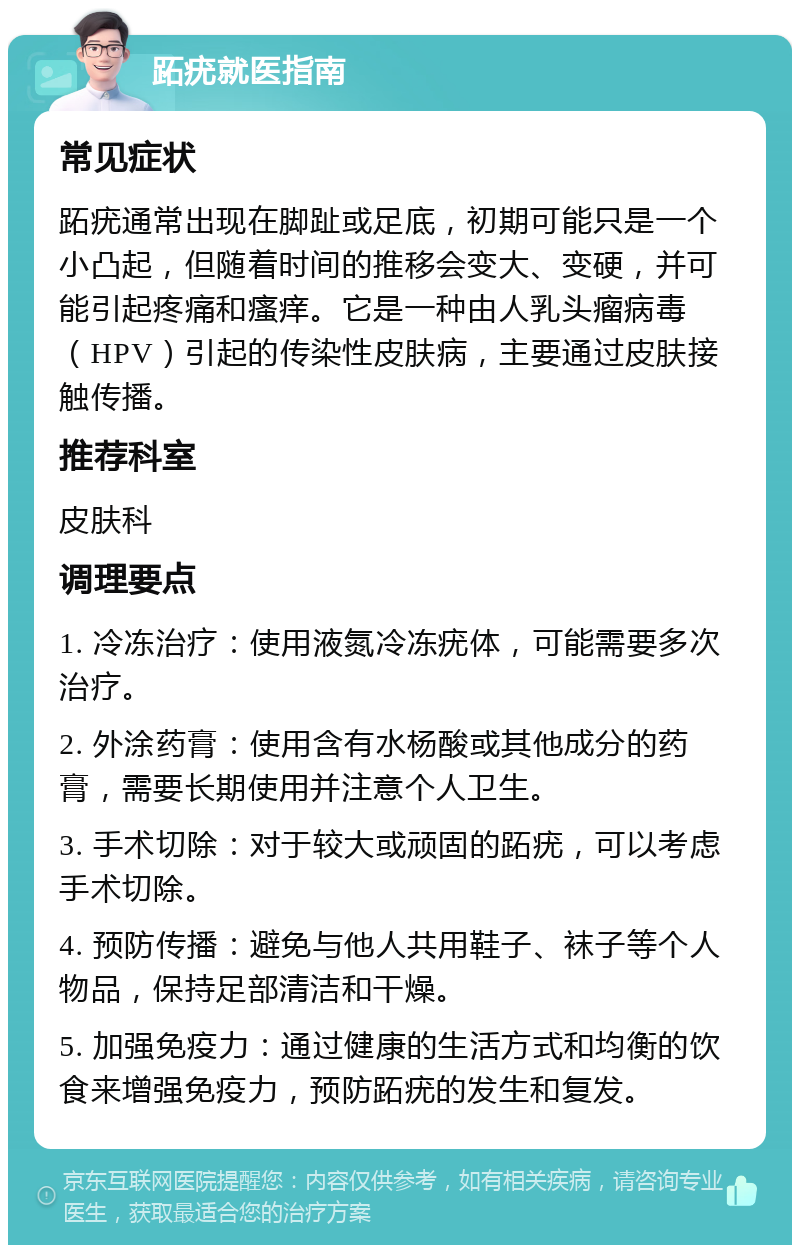 跖疣就医指南 常见症状 跖疣通常出现在脚趾或足底，初期可能只是一个小凸起，但随着时间的推移会变大、变硬，并可能引起疼痛和瘙痒。它是一种由人乳头瘤病毒（HPV）引起的传染性皮肤病，主要通过皮肤接触传播。 推荐科室 皮肤科 调理要点 1. 冷冻治疗：使用液氮冷冻疣体，可能需要多次治疗。 2. 外涂药膏：使用含有水杨酸或其他成分的药膏，需要长期使用并注意个人卫生。 3. 手术切除：对于较大或顽固的跖疣，可以考虑手术切除。 4. 预防传播：避免与他人共用鞋子、袜子等个人物品，保持足部清洁和干燥。 5. 加强免疫力：通过健康的生活方式和均衡的饮食来增强免疫力，预防跖疣的发生和复发。