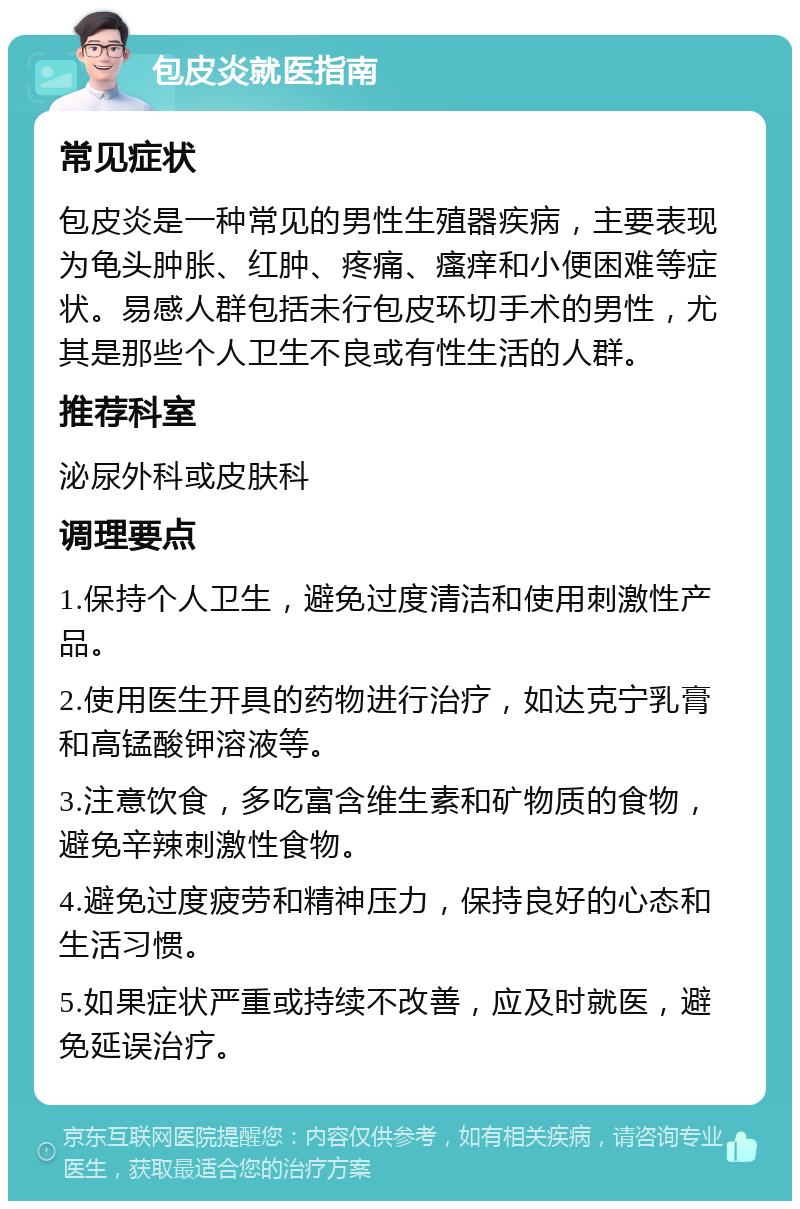 包皮炎就医指南 常见症状 包皮炎是一种常见的男性生殖器疾病，主要表现为龟头肿胀、红肿、疼痛、瘙痒和小便困难等症状。易感人群包括未行包皮环切手术的男性，尤其是那些个人卫生不良或有性生活的人群。 推荐科室 泌尿外科或皮肤科 调理要点 1.保持个人卫生，避免过度清洁和使用刺激性产品。 2.使用医生开具的药物进行治疗，如达克宁乳膏和高锰酸钾溶液等。 3.注意饮食，多吃富含维生素和矿物质的食物，避免辛辣刺激性食物。 4.避免过度疲劳和精神压力，保持良好的心态和生活习惯。 5.如果症状严重或持续不改善，应及时就医，避免延误治疗。