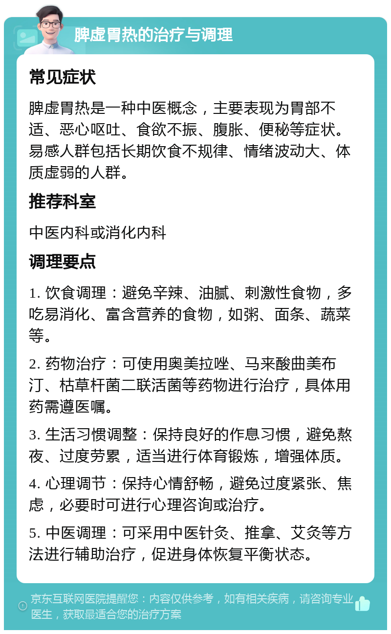 脾虚胃热的治疗与调理 常见症状 脾虚胃热是一种中医概念，主要表现为胃部不适、恶心呕吐、食欲不振、腹胀、便秘等症状。易感人群包括长期饮食不规律、情绪波动大、体质虚弱的人群。 推荐科室 中医内科或消化内科 调理要点 1. 饮食调理：避免辛辣、油腻、刺激性食物，多吃易消化、富含营养的食物，如粥、面条、蔬菜等。 2. 药物治疗：可使用奥美拉唑、马来酸曲美布汀、枯草杆菌二联活菌等药物进行治疗，具体用药需遵医嘱。 3. 生活习惯调整：保持良好的作息习惯，避免熬夜、过度劳累，适当进行体育锻炼，增强体质。 4. 心理调节：保持心情舒畅，避免过度紧张、焦虑，必要时可进行心理咨询或治疗。 5. 中医调理：可采用中医针灸、推拿、艾灸等方法进行辅助治疗，促进身体恢复平衡状态。