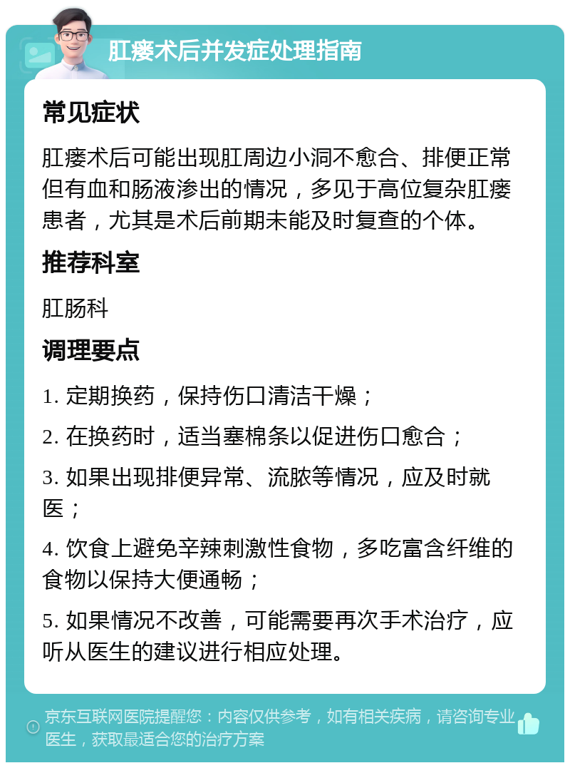 肛瘘术后并发症处理指南 常见症状 肛瘘术后可能出现肛周边小洞不愈合、排便正常但有血和肠液渗出的情况，多见于高位复杂肛瘘患者，尤其是术后前期未能及时复查的个体。 推荐科室 肛肠科 调理要点 1. 定期换药，保持伤口清洁干燥； 2. 在换药时，适当塞棉条以促进伤口愈合； 3. 如果出现排便异常、流脓等情况，应及时就医； 4. 饮食上避免辛辣刺激性食物，多吃富含纤维的食物以保持大便通畅； 5. 如果情况不改善，可能需要再次手术治疗，应听从医生的建议进行相应处理。