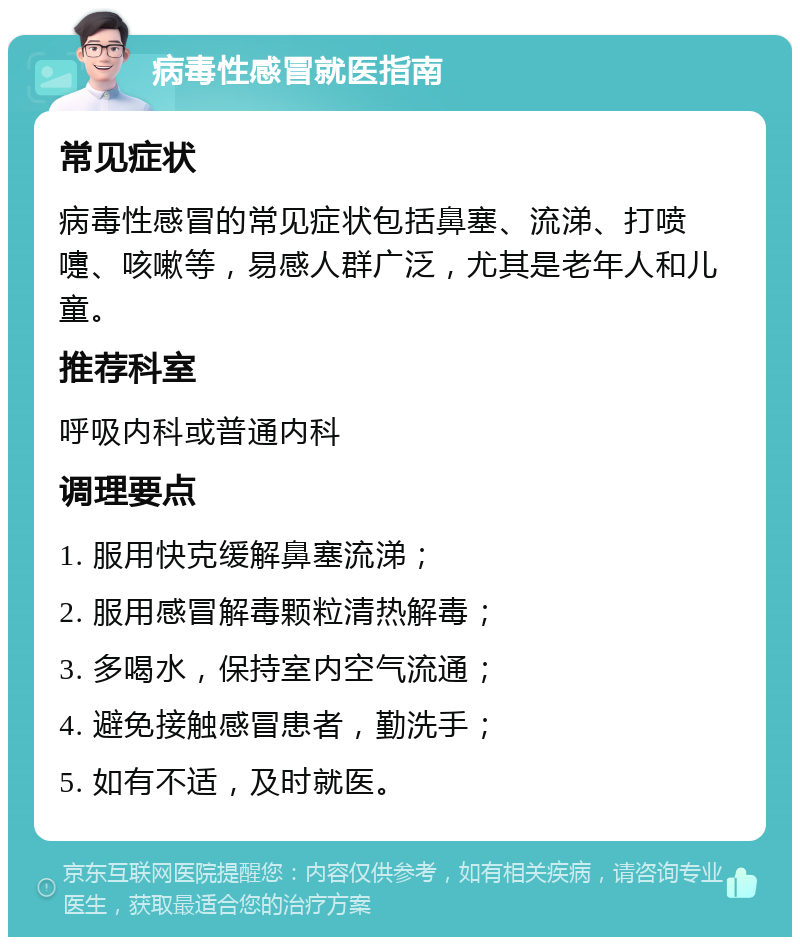 病毒性感冒就医指南 常见症状 病毒性感冒的常见症状包括鼻塞、流涕、打喷嚏、咳嗽等，易感人群广泛，尤其是老年人和儿童。 推荐科室 呼吸内科或普通内科 调理要点 1. 服用快克缓解鼻塞流涕； 2. 服用感冒解毒颗粒清热解毒； 3. 多喝水，保持室内空气流通； 4. 避免接触感冒患者，勤洗手； 5. 如有不适，及时就医。