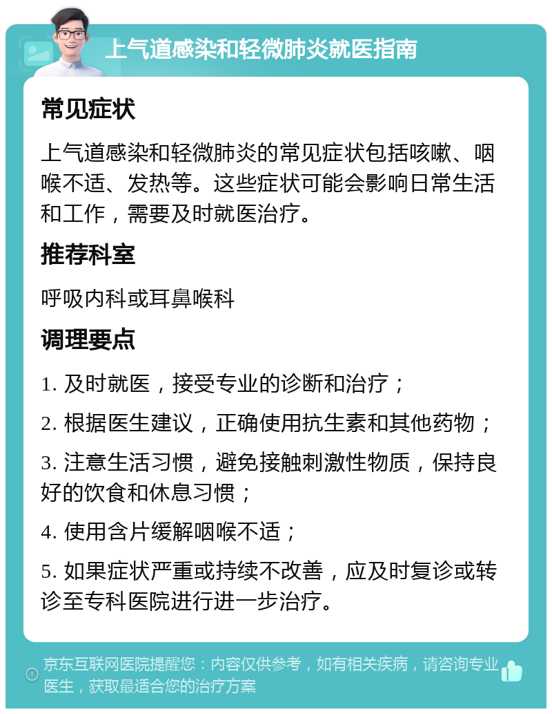 上气道感染和轻微肺炎就医指南 常见症状 上气道感染和轻微肺炎的常见症状包括咳嗽、咽喉不适、发热等。这些症状可能会影响日常生活和工作，需要及时就医治疗。 推荐科室 呼吸内科或耳鼻喉科 调理要点 1. 及时就医，接受专业的诊断和治疗； 2. 根据医生建议，正确使用抗生素和其他药物； 3. 注意生活习惯，避免接触刺激性物质，保持良好的饮食和休息习惯； 4. 使用含片缓解咽喉不适； 5. 如果症状严重或持续不改善，应及时复诊或转诊至专科医院进行进一步治疗。