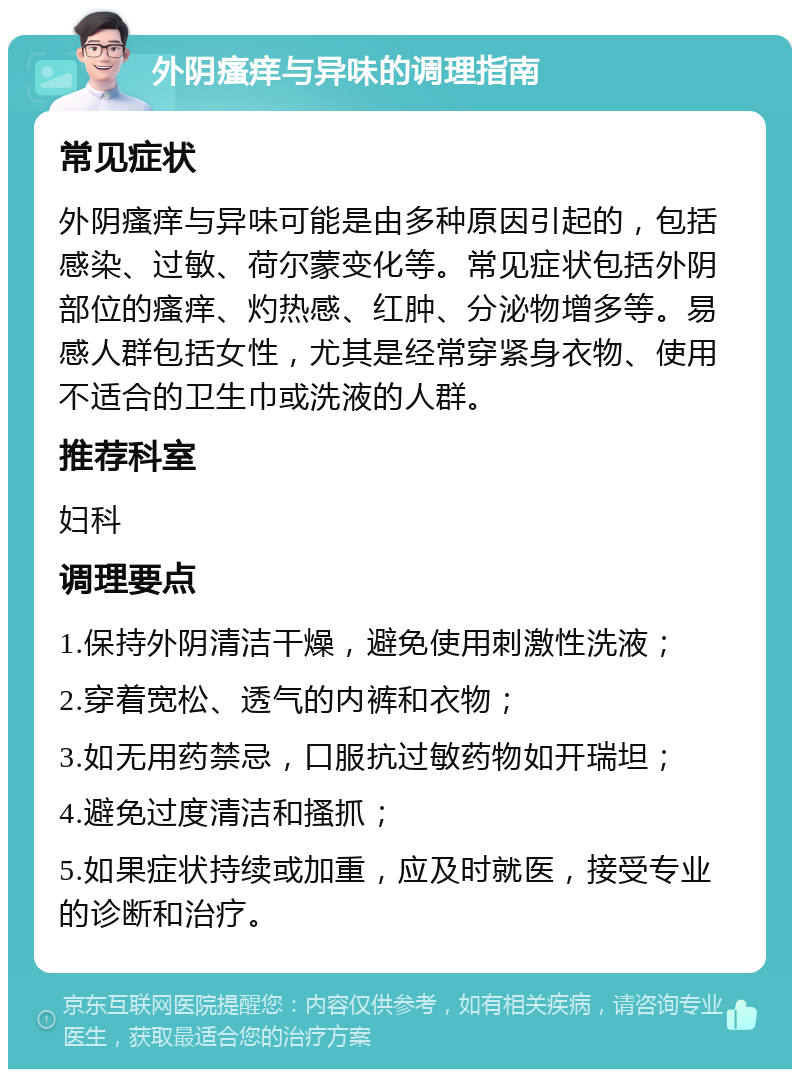 外阴瘙痒与异味的调理指南 常见症状 外阴瘙痒与异味可能是由多种原因引起的，包括感染、过敏、荷尔蒙变化等。常见症状包括外阴部位的瘙痒、灼热感、红肿、分泌物增多等。易感人群包括女性，尤其是经常穿紧身衣物、使用不适合的卫生巾或洗液的人群。 推荐科室 妇科 调理要点 1.保持外阴清洁干燥，避免使用刺激性洗液； 2.穿着宽松、透气的内裤和衣物； 3.如无用药禁忌，口服抗过敏药物如开瑞坦； 4.避免过度清洁和搔抓； 5.如果症状持续或加重，应及时就医，接受专业的诊断和治疗。