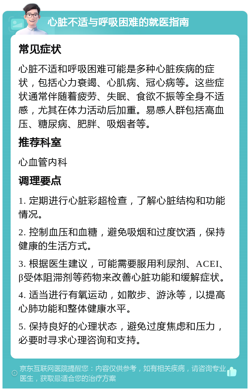 心脏不适与呼吸困难的就医指南 常见症状 心脏不适和呼吸困难可能是多种心脏疾病的症状，包括心力衰竭、心肌病、冠心病等。这些症状通常伴随着疲劳、失眠、食欲不振等全身不适感，尤其在体力活动后加重。易感人群包括高血压、糖尿病、肥胖、吸烟者等。 推荐科室 心血管内科 调理要点 1. 定期进行心脏彩超检查，了解心脏结构和功能情况。 2. 控制血压和血糖，避免吸烟和过度饮酒，保持健康的生活方式。 3. 根据医生建议，可能需要服用利尿剂、ACEI、β受体阻滞剂等药物来改善心脏功能和缓解症状。 4. 适当进行有氧运动，如散步、游泳等，以提高心肺功能和整体健康水平。 5. 保持良好的心理状态，避免过度焦虑和压力，必要时寻求心理咨询和支持。