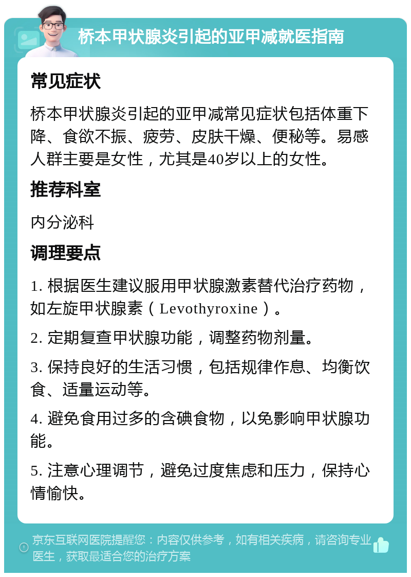 桥本甲状腺炎引起的亚甲减就医指南 常见症状 桥本甲状腺炎引起的亚甲减常见症状包括体重下降、食欲不振、疲劳、皮肤干燥、便秘等。易感人群主要是女性，尤其是40岁以上的女性。 推荐科室 内分泌科 调理要点 1. 根据医生建议服用甲状腺激素替代治疗药物，如左旋甲状腺素（Levothyroxine）。 2. 定期复查甲状腺功能，调整药物剂量。 3. 保持良好的生活习惯，包括规律作息、均衡饮食、适量运动等。 4. 避免食用过多的含碘食物，以免影响甲状腺功能。 5. 注意心理调节，避免过度焦虑和压力，保持心情愉快。