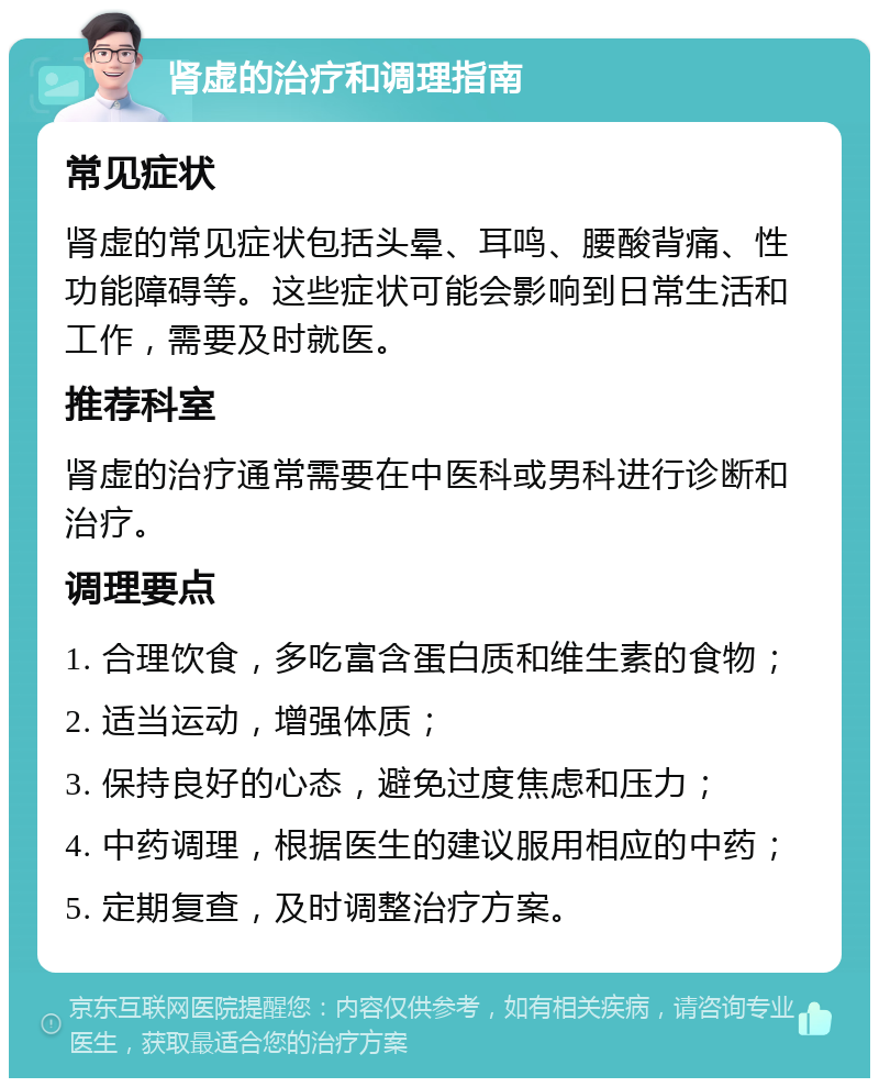 肾虚的治疗和调理指南 常见症状 肾虚的常见症状包括头晕、耳鸣、腰酸背痛、性功能障碍等。这些症状可能会影响到日常生活和工作，需要及时就医。 推荐科室 肾虚的治疗通常需要在中医科或男科进行诊断和治疗。 调理要点 1. 合理饮食，多吃富含蛋白质和维生素的食物； 2. 适当运动，增强体质； 3. 保持良好的心态，避免过度焦虑和压力； 4. 中药调理，根据医生的建议服用相应的中药； 5. 定期复查，及时调整治疗方案。