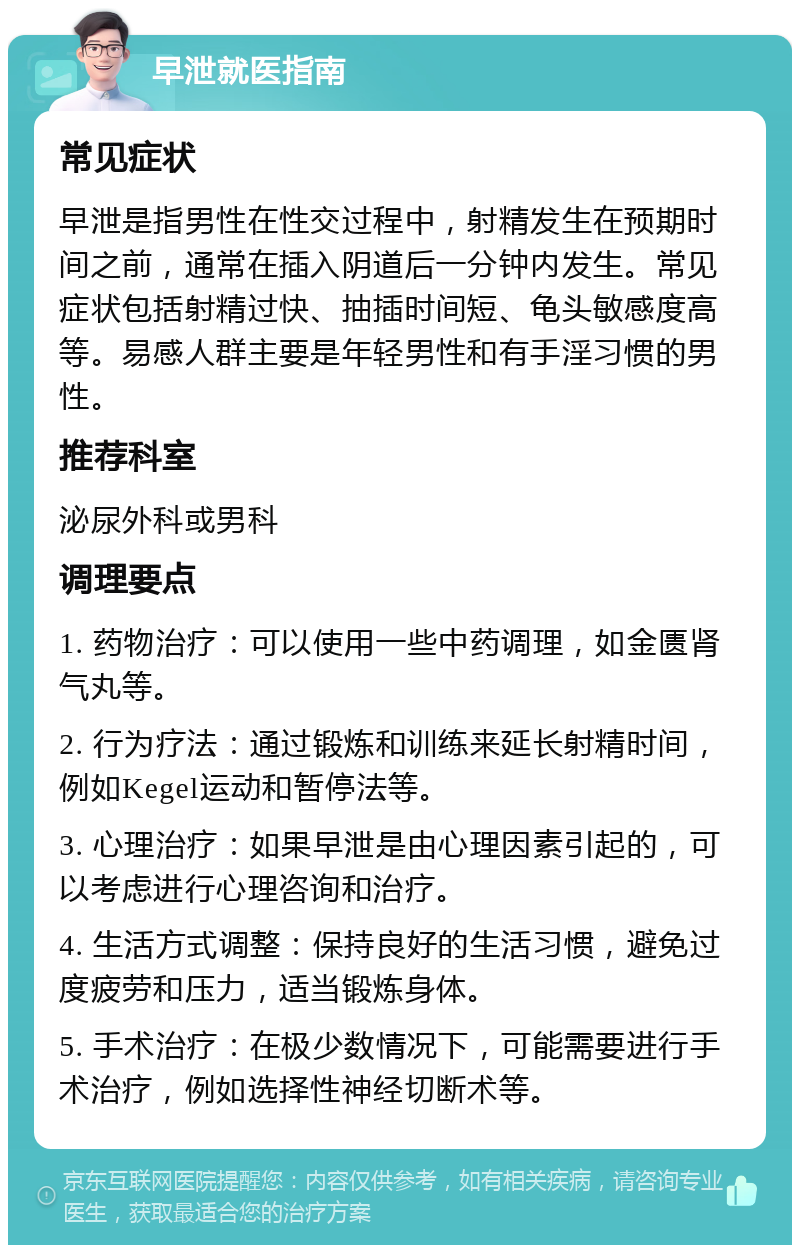 早泄就医指南 常见症状 早泄是指男性在性交过程中，射精发生在预期时间之前，通常在插入阴道后一分钟内发生。常见症状包括射精过快、抽插时间短、龟头敏感度高等。易感人群主要是年轻男性和有手淫习惯的男性。 推荐科室 泌尿外科或男科 调理要点 1. 药物治疗：可以使用一些中药调理，如金匮肾气丸等。 2. 行为疗法：通过锻炼和训练来延长射精时间，例如Kegel运动和暂停法等。 3. 心理治疗：如果早泄是由心理因素引起的，可以考虑进行心理咨询和治疗。 4. 生活方式调整：保持良好的生活习惯，避免过度疲劳和压力，适当锻炼身体。 5. 手术治疗：在极少数情况下，可能需要进行手术治疗，例如选择性神经切断术等。