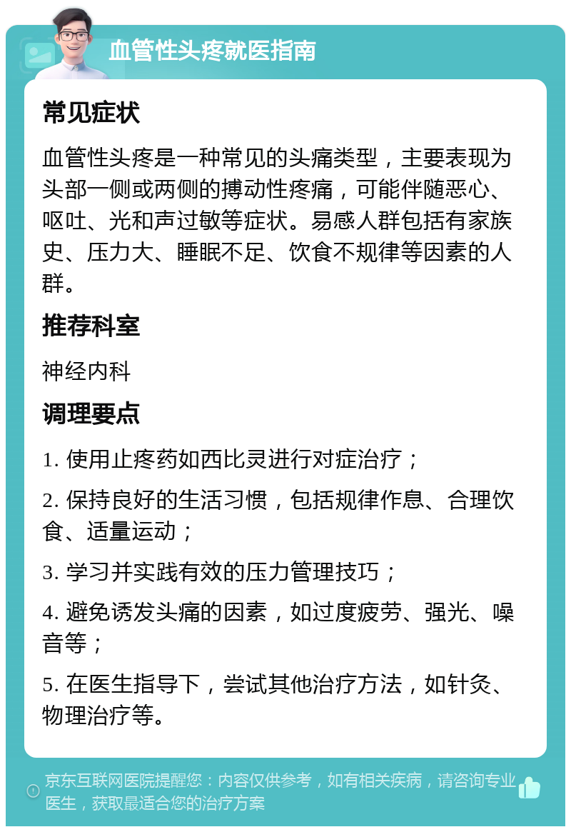 血管性头疼就医指南 常见症状 血管性头疼是一种常见的头痛类型，主要表现为头部一侧或两侧的搏动性疼痛，可能伴随恶心、呕吐、光和声过敏等症状。易感人群包括有家族史、压力大、睡眠不足、饮食不规律等因素的人群。 推荐科室 神经内科 调理要点 1. 使用止疼药如西比灵进行对症治疗； 2. 保持良好的生活习惯，包括规律作息、合理饮食、适量运动； 3. 学习并实践有效的压力管理技巧； 4. 避免诱发头痛的因素，如过度疲劳、强光、噪音等； 5. 在医生指导下，尝试其他治疗方法，如针灸、物理治疗等。