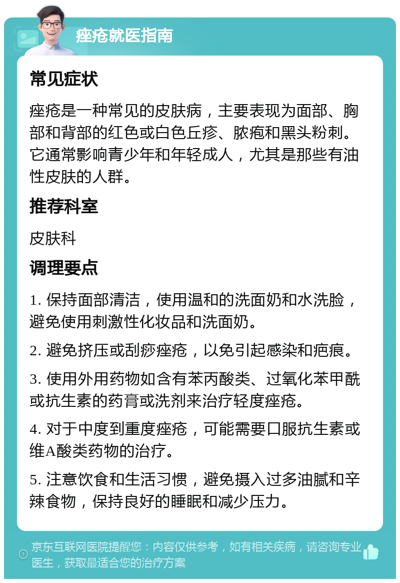 痤疮就医指南 常见症状 痤疮是一种常见的皮肤病，主要表现为面部、胸部和背部的红色或白色丘疹、脓疱和黑头粉刺。它通常影响青少年和年轻成人，尤其是那些有油性皮肤的人群。 推荐科室 皮肤科 调理要点 1. 保持面部清洁，使用温和的洗面奶和水洗脸，避免使用刺激性化妆品和洗面奶。 2. 避免挤压或刮痧痤疮，以免引起感染和疤痕。 3. 使用外用药物如含有苯丙酸类、过氧化苯甲酰或抗生素的药膏或洗剂来治疗轻度痤疮。 4. 对于中度到重度痤疮，可能需要口服抗生素或维A酸类药物的治疗。 5. 注意饮食和生活习惯，避免摄入过多油腻和辛辣食物，保持良好的睡眠和减少压力。