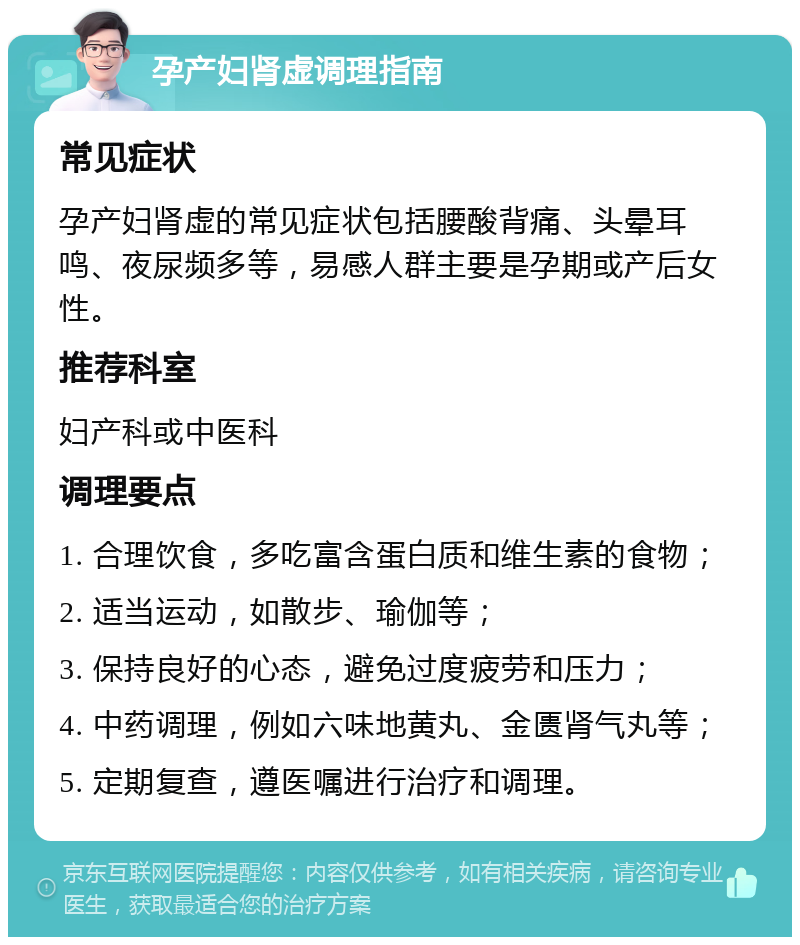 孕产妇肾虚调理指南 常见症状 孕产妇肾虚的常见症状包括腰酸背痛、头晕耳鸣、夜尿频多等，易感人群主要是孕期或产后女性。 推荐科室 妇产科或中医科 调理要点 1. 合理饮食，多吃富含蛋白质和维生素的食物； 2. 适当运动，如散步、瑜伽等； 3. 保持良好的心态，避免过度疲劳和压力； 4. 中药调理，例如六味地黄丸、金匮肾气丸等； 5. 定期复查，遵医嘱进行治疗和调理。