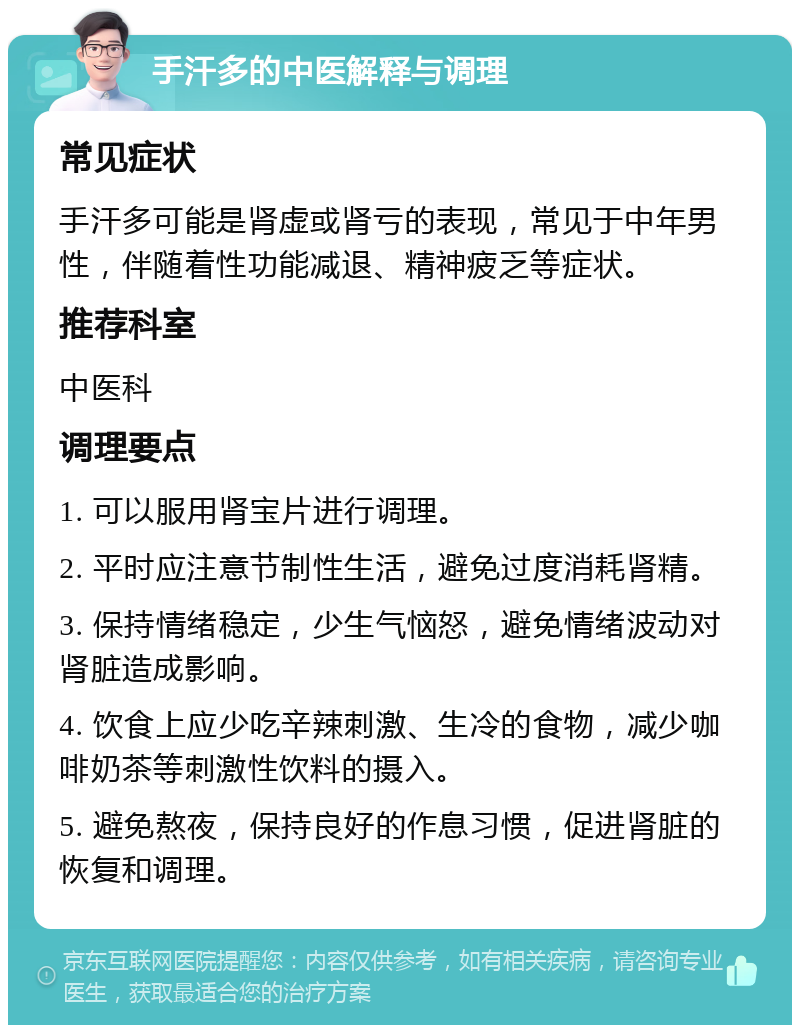 手汗多的中医解释与调理 常见症状 手汗多可能是肾虚或肾亏的表现，常见于中年男性，伴随着性功能减退、精神疲乏等症状。 推荐科室 中医科 调理要点 1. 可以服用肾宝片进行调理。 2. 平时应注意节制性生活，避免过度消耗肾精。 3. 保持情绪稳定，少生气恼怒，避免情绪波动对肾脏造成影响。 4. 饮食上应少吃辛辣刺激、生冷的食物，减少咖啡奶茶等刺激性饮料的摄入。 5. 避免熬夜，保持良好的作息习惯，促进肾脏的恢复和调理。