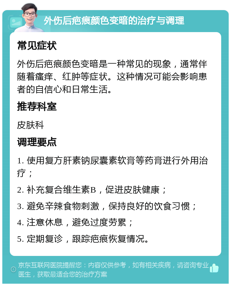 外伤后疤痕颜色变暗的治疗与调理 常见症状 外伤后疤痕颜色变暗是一种常见的现象，通常伴随着瘙痒、红肿等症状。这种情况可能会影响患者的自信心和日常生活。 推荐科室 皮肤科 调理要点 1. 使用复方肝素钠尿囊素软膏等药膏进行外用治疗； 2. 补充复合维生素B，促进皮肤健康； 3. 避免辛辣食物刺激，保持良好的饮食习惯； 4. 注意休息，避免过度劳累； 5. 定期复诊，跟踪疤痕恢复情况。