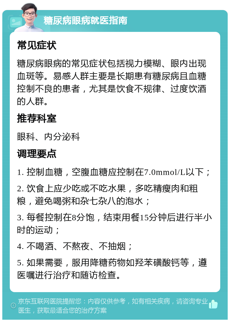 糖尿病眼病就医指南 常见症状 糖尿病眼病的常见症状包括视力模糊、眼内出现血斑等。易感人群主要是长期患有糖尿病且血糖控制不良的患者，尤其是饮食不规律、过度饮酒的人群。 推荐科室 眼科、内分泌科 调理要点 1. 控制血糖，空腹血糖应控制在7.0mmol/L以下； 2. 饮食上应少吃或不吃水果，多吃精瘦肉和粗粮，避免喝粥和杂七杂八的泡水； 3. 每餐控制在8分饱，结束用餐15分钟后进行半小时的运动； 4. 不喝酒、不熬夜、不抽烟； 5. 如果需要，服用降糖药物如羟苯磺酸钙等，遵医嘱进行治疗和随访检查。