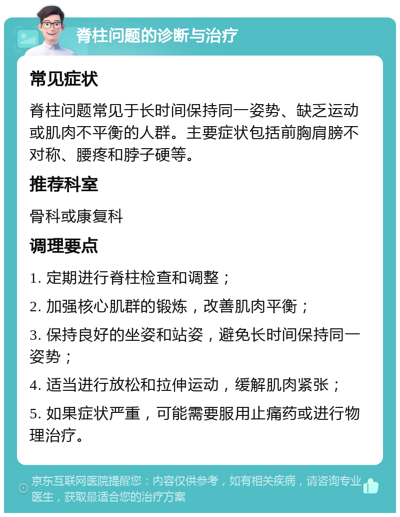 脊柱问题的诊断与治疗 常见症状 脊柱问题常见于长时间保持同一姿势、缺乏运动或肌肉不平衡的人群。主要症状包括前胸肩膀不对称、腰疼和脖子硬等。 推荐科室 骨科或康复科 调理要点 1. 定期进行脊柱检查和调整； 2. 加强核心肌群的锻炼，改善肌肉平衡； 3. 保持良好的坐姿和站姿，避免长时间保持同一姿势； 4. 适当进行放松和拉伸运动，缓解肌肉紧张； 5. 如果症状严重，可能需要服用止痛药或进行物理治疗。