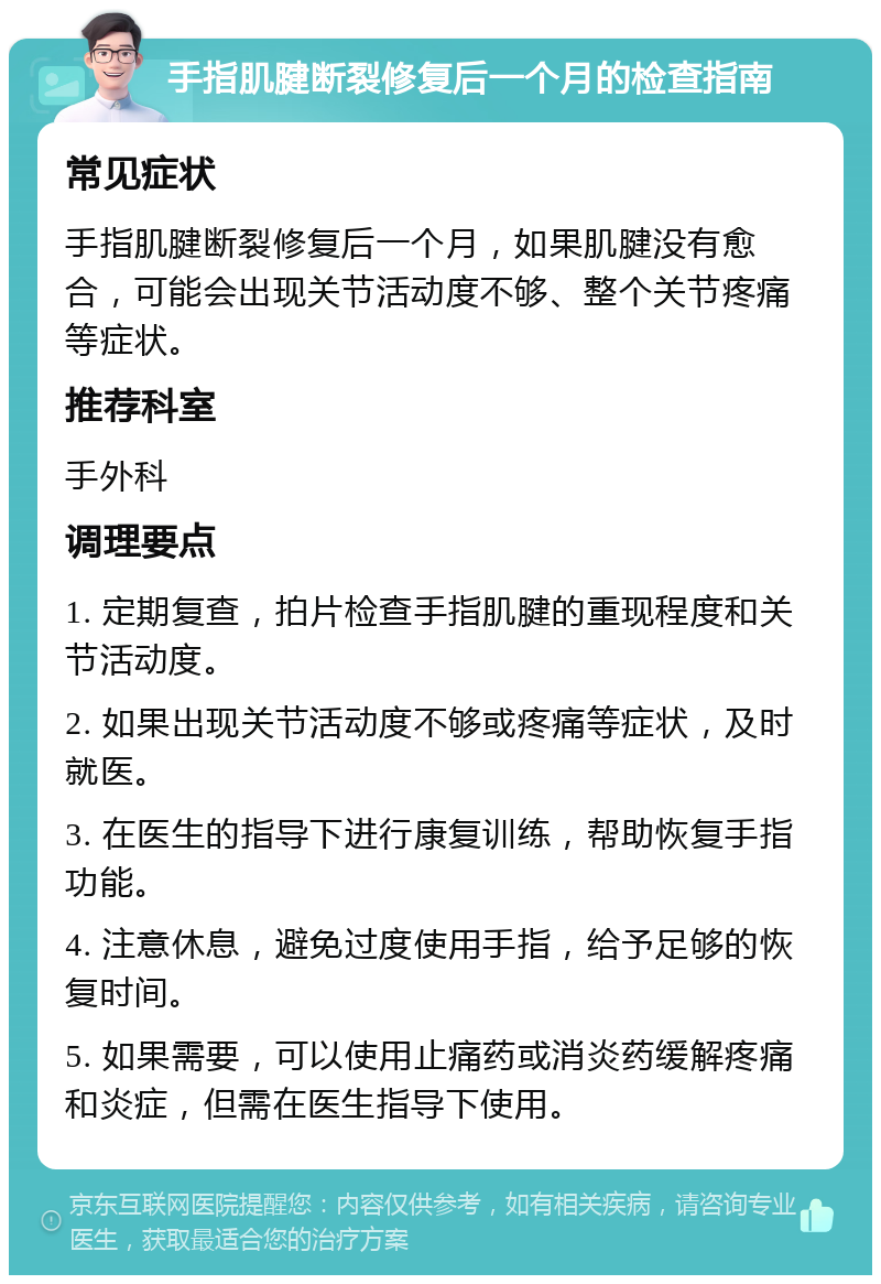 手指肌腱断裂修复后一个月的检查指南 常见症状 手指肌腱断裂修复后一个月，如果肌腱没有愈合，可能会出现关节活动度不够、整个关节疼痛等症状。 推荐科室 手外科 调理要点 1. 定期复查，拍片检查手指肌腱的重现程度和关节活动度。 2. 如果出现关节活动度不够或疼痛等症状，及时就医。 3. 在医生的指导下进行康复训练，帮助恢复手指功能。 4. 注意休息，避免过度使用手指，给予足够的恢复时间。 5. 如果需要，可以使用止痛药或消炎药缓解疼痛和炎症，但需在医生指导下使用。