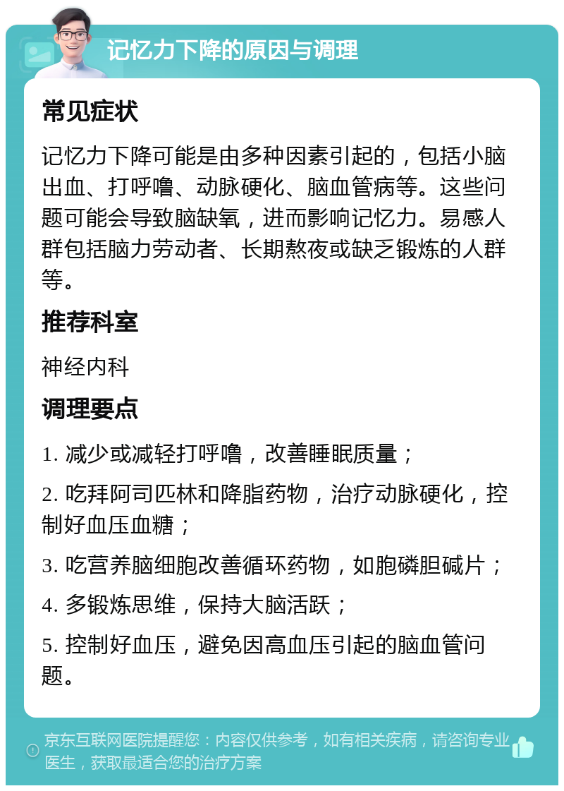 记忆力下降的原因与调理 常见症状 记忆力下降可能是由多种因素引起的，包括小脑出血、打呼噜、动脉硬化、脑血管病等。这些问题可能会导致脑缺氧，进而影响记忆力。易感人群包括脑力劳动者、长期熬夜或缺乏锻炼的人群等。 推荐科室 神经内科 调理要点 1. 减少或减轻打呼噜，改善睡眠质量； 2. 吃拜阿司匹林和降脂药物，治疗动脉硬化，控制好血压血糖； 3. 吃营养脑细胞改善循环药物，如胞磷胆碱片； 4. 多锻炼思维，保持大脑活跃； 5. 控制好血压，避免因高血压引起的脑血管问题。