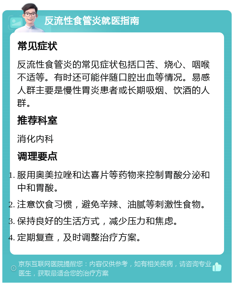 反流性食管炎就医指南 常见症状 反流性食管炎的常见症状包括口苦、烧心、咽喉不适等。有时还可能伴随口腔出血等情况。易感人群主要是慢性胃炎患者或长期吸烟、饮酒的人群。 推荐科室 消化内科 调理要点 服用奥美拉唑和达喜片等药物来控制胃酸分泌和中和胃酸。 注意饮食习惯，避免辛辣、油腻等刺激性食物。 保持良好的生活方式，减少压力和焦虑。 定期复查，及时调整治疗方案。