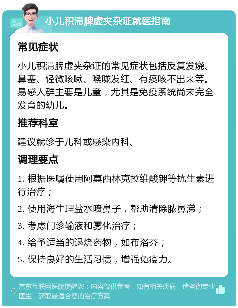 小儿积滞脾虚夹杂证就医指南 常见症状 小儿积滞脾虚夹杂证的常见症状包括反复发烧、鼻塞、轻微咳嗽、喉咙发红、有痰咳不出来等。易感人群主要是儿童，尤其是免疫系统尚未完全发育的幼儿。 推荐科室 建议就诊于儿科或感染内科。 调理要点 1. 根据医嘱使用阿莫西林克拉维酸钾等抗生素进行治疗； 2. 使用海生理盐水喷鼻子，帮助清除脓鼻涕； 3. 考虑门诊输液和雾化治疗； 4. 给予适当的退烧药物，如布洛芬； 5. 保持良好的生活习惯，增强免疫力。