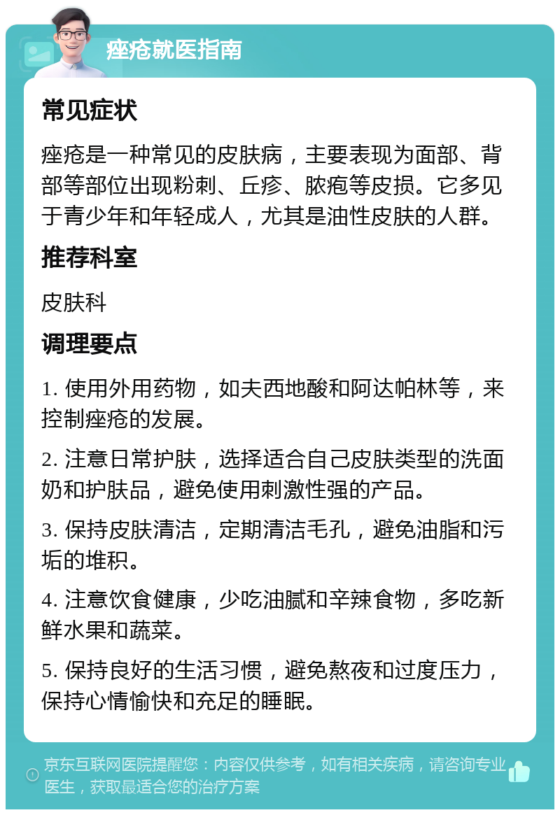 痤疮就医指南 常见症状 痤疮是一种常见的皮肤病，主要表现为面部、背部等部位出现粉刺、丘疹、脓疱等皮损。它多见于青少年和年轻成人，尤其是油性皮肤的人群。 推荐科室 皮肤科 调理要点 1. 使用外用药物，如夫西地酸和阿达帕林等，来控制痤疮的发展。 2. 注意日常护肤，选择适合自己皮肤类型的洗面奶和护肤品，避免使用刺激性强的产品。 3. 保持皮肤清洁，定期清洁毛孔，避免油脂和污垢的堆积。 4. 注意饮食健康，少吃油腻和辛辣食物，多吃新鲜水果和蔬菜。 5. 保持良好的生活习惯，避免熬夜和过度压力，保持心情愉快和充足的睡眠。