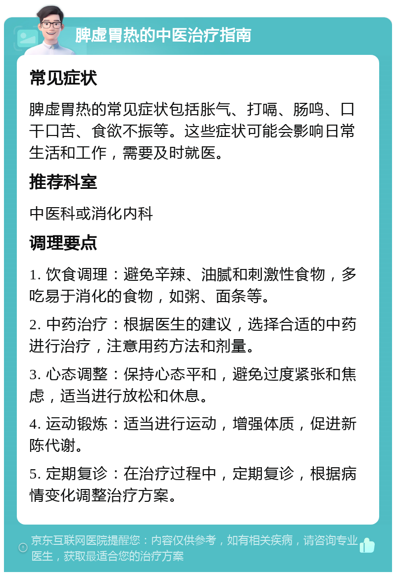 脾虚胃热的中医治疗指南 常见症状 脾虚胃热的常见症状包括胀气、打嗝、肠鸣、口干口苦、食欲不振等。这些症状可能会影响日常生活和工作，需要及时就医。 推荐科室 中医科或消化内科 调理要点 1. 饮食调理：避免辛辣、油腻和刺激性食物，多吃易于消化的食物，如粥、面条等。 2. 中药治疗：根据医生的建议，选择合适的中药进行治疗，注意用药方法和剂量。 3. 心态调整：保持心态平和，避免过度紧张和焦虑，适当进行放松和休息。 4. 运动锻炼：适当进行运动，增强体质，促进新陈代谢。 5. 定期复诊：在治疗过程中，定期复诊，根据病情变化调整治疗方案。