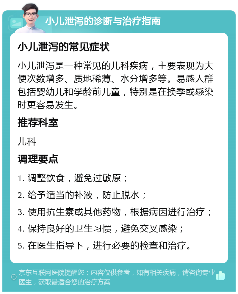 小儿泄泻的诊断与治疗指南 小儿泄泻的常见症状 小儿泄泻是一种常见的儿科疾病，主要表现为大便次数增多、质地稀薄、水分增多等。易感人群包括婴幼儿和学龄前儿童，特别是在换季或感染时更容易发生。 推荐科室 儿科 调理要点 1. 调整饮食，避免过敏原； 2. 给予适当的补液，防止脱水； 3. 使用抗生素或其他药物，根据病因进行治疗； 4. 保持良好的卫生习惯，避免交叉感染； 5. 在医生指导下，进行必要的检查和治疗。