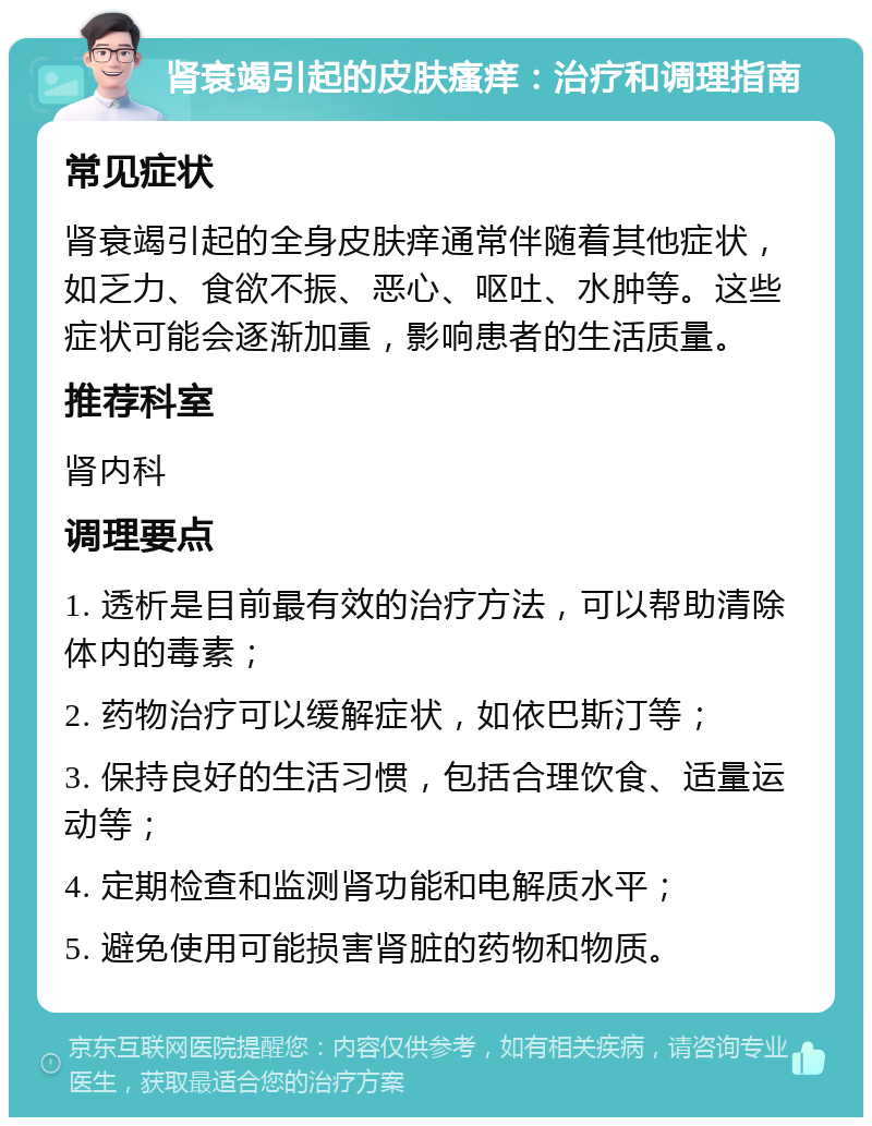 肾衰竭引起的皮肤瘙痒：治疗和调理指南 常见症状 肾衰竭引起的全身皮肤痒通常伴随着其他症状，如乏力、食欲不振、恶心、呕吐、水肿等。这些症状可能会逐渐加重，影响患者的生活质量。 推荐科室 肾内科 调理要点 1. 透析是目前最有效的治疗方法，可以帮助清除体内的毒素； 2. 药物治疗可以缓解症状，如依巴斯汀等； 3. 保持良好的生活习惯，包括合理饮食、适量运动等； 4. 定期检查和监测肾功能和电解质水平； 5. 避免使用可能损害肾脏的药物和物质。