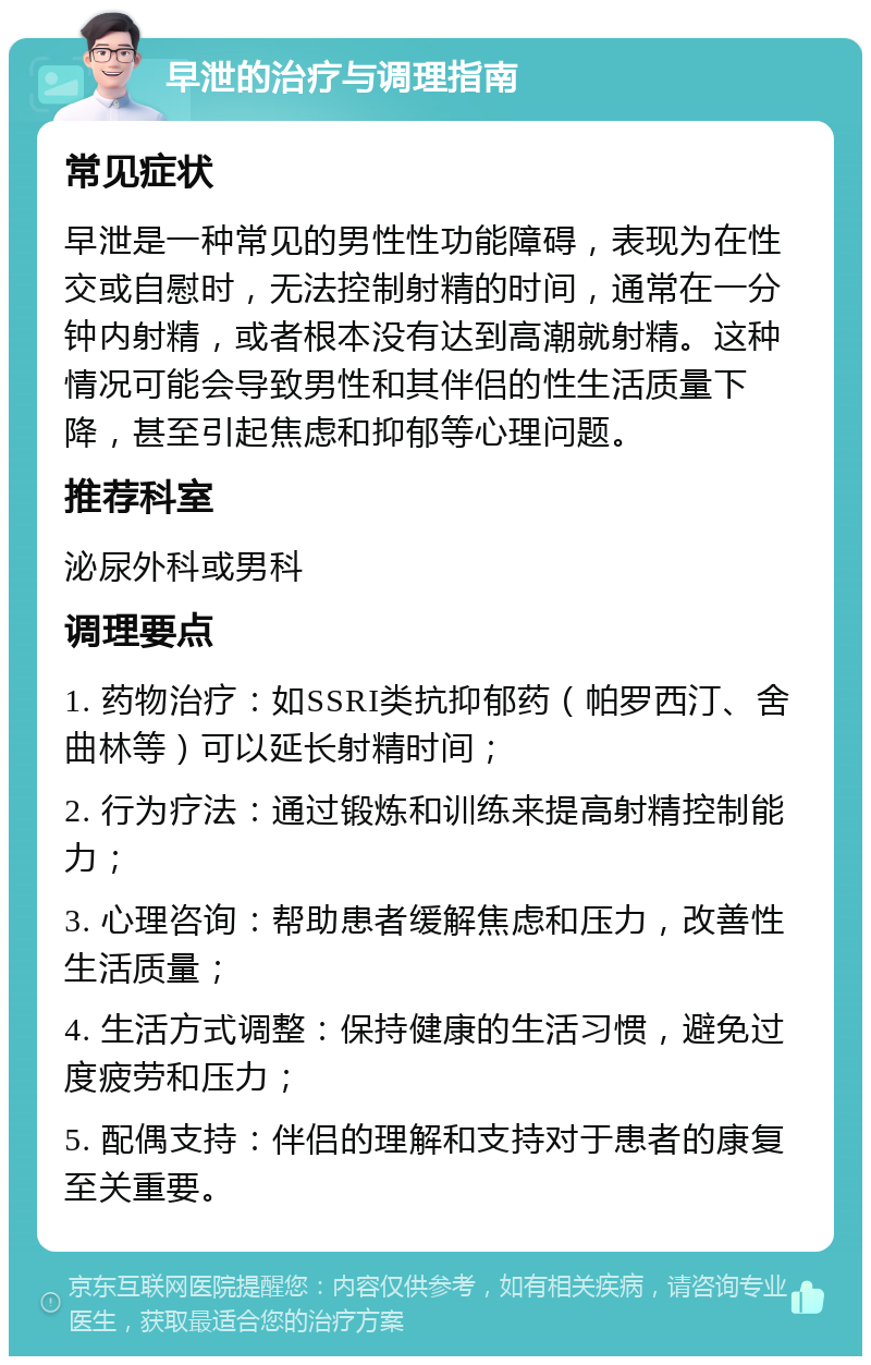 早泄的治疗与调理指南 常见症状 早泄是一种常见的男性性功能障碍，表现为在性交或自慰时，无法控制射精的时间，通常在一分钟内射精，或者根本没有达到高潮就射精。这种情况可能会导致男性和其伴侣的性生活质量下降，甚至引起焦虑和抑郁等心理问题。 推荐科室 泌尿外科或男科 调理要点 1. 药物治疗：如SSRI类抗抑郁药（帕罗西汀、舍曲林等）可以延长射精时间； 2. 行为疗法：通过锻炼和训练来提高射精控制能力； 3. 心理咨询：帮助患者缓解焦虑和压力，改善性生活质量； 4. 生活方式调整：保持健康的生活习惯，避免过度疲劳和压力； 5. 配偶支持：伴侣的理解和支持对于患者的康复至关重要。