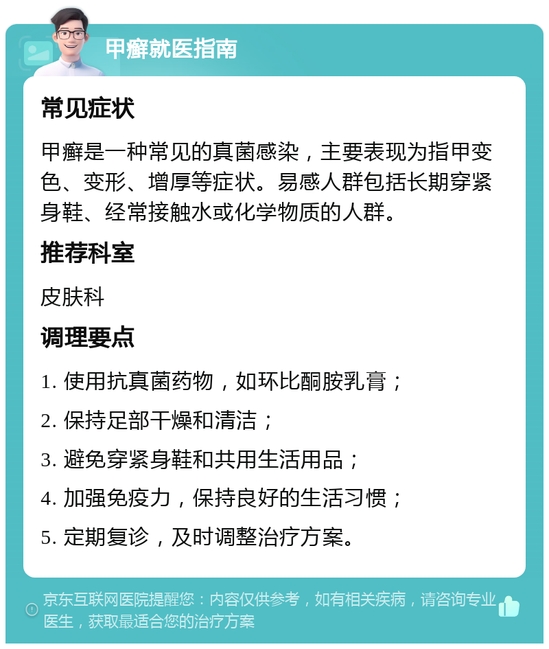 甲癣就医指南 常见症状 甲癣是一种常见的真菌感染，主要表现为指甲变色、变形、增厚等症状。易感人群包括长期穿紧身鞋、经常接触水或化学物质的人群。 推荐科室 皮肤科 调理要点 1. 使用抗真菌药物，如环比酮胺乳膏； 2. 保持足部干燥和清洁； 3. 避免穿紧身鞋和共用生活用品； 4. 加强免疫力，保持良好的生活习惯； 5. 定期复诊，及时调整治疗方案。