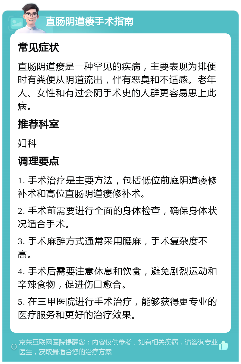 直肠阴道瘘手术指南 常见症状 直肠阴道瘘是一种罕见的疾病，主要表现为排便时有粪便从阴道流出，伴有恶臭和不适感。老年人、女性和有过会阴手术史的人群更容易患上此病。 推荐科室 妇科 调理要点 1. 手术治疗是主要方法，包括低位前庭阴道瘘修补术和高位直肠阴道瘘修补术。 2. 手术前需要进行全面的身体检查，确保身体状况适合手术。 3. 手术麻醉方式通常采用腰麻，手术复杂度不高。 4. 手术后需要注意休息和饮食，避免剧烈运动和辛辣食物，促进伤口愈合。 5. 在三甲医院进行手术治疗，能够获得更专业的医疗服务和更好的治疗效果。