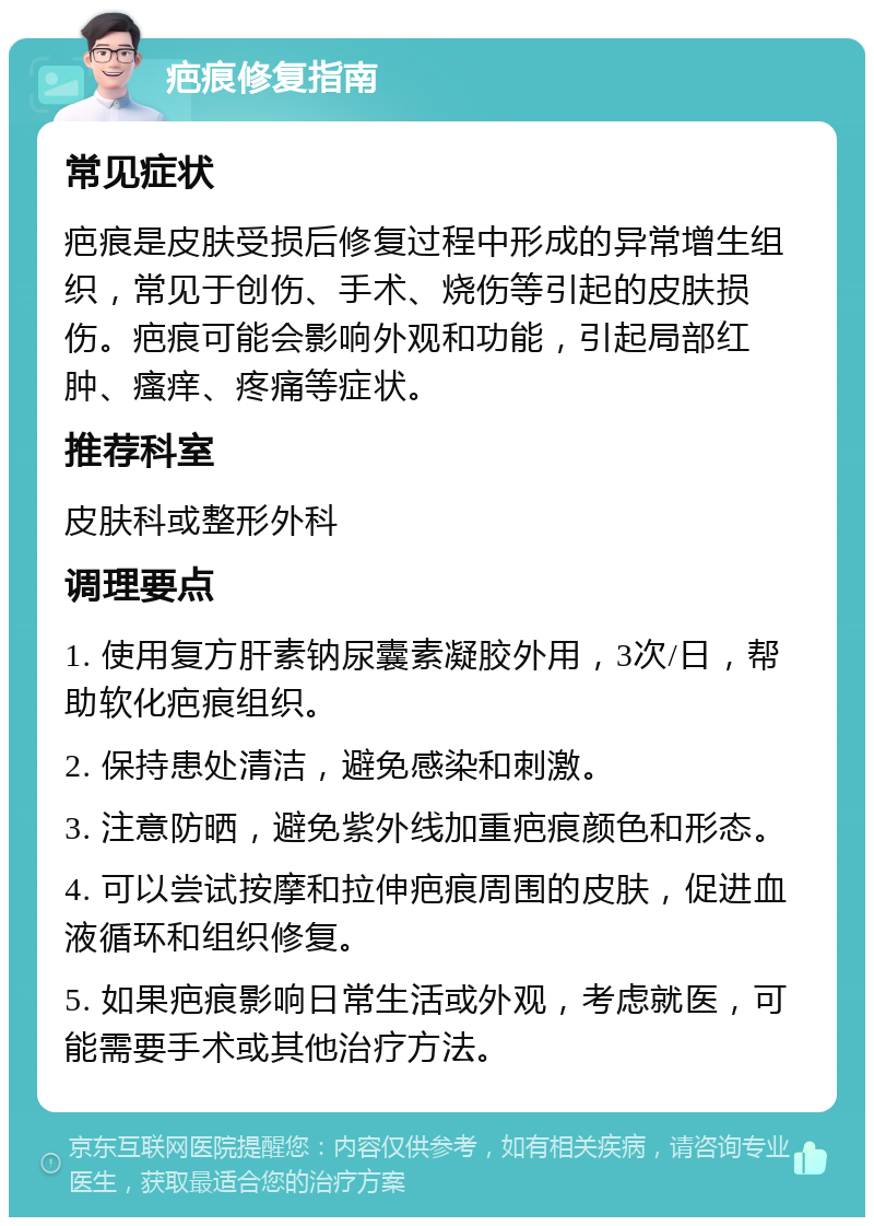 疤痕修复指南 常见症状 疤痕是皮肤受损后修复过程中形成的异常增生组织，常见于创伤、手术、烧伤等引起的皮肤损伤。疤痕可能会影响外观和功能，引起局部红肿、瘙痒、疼痛等症状。 推荐科室 皮肤科或整形外科 调理要点 1. 使用复方肝素钠尿囊素凝胶外用，3次/日，帮助软化疤痕组织。 2. 保持患处清洁，避免感染和刺激。 3. 注意防晒，避免紫外线加重疤痕颜色和形态。 4. 可以尝试按摩和拉伸疤痕周围的皮肤，促进血液循环和组织修复。 5. 如果疤痕影响日常生活或外观，考虑就医，可能需要手术或其他治疗方法。