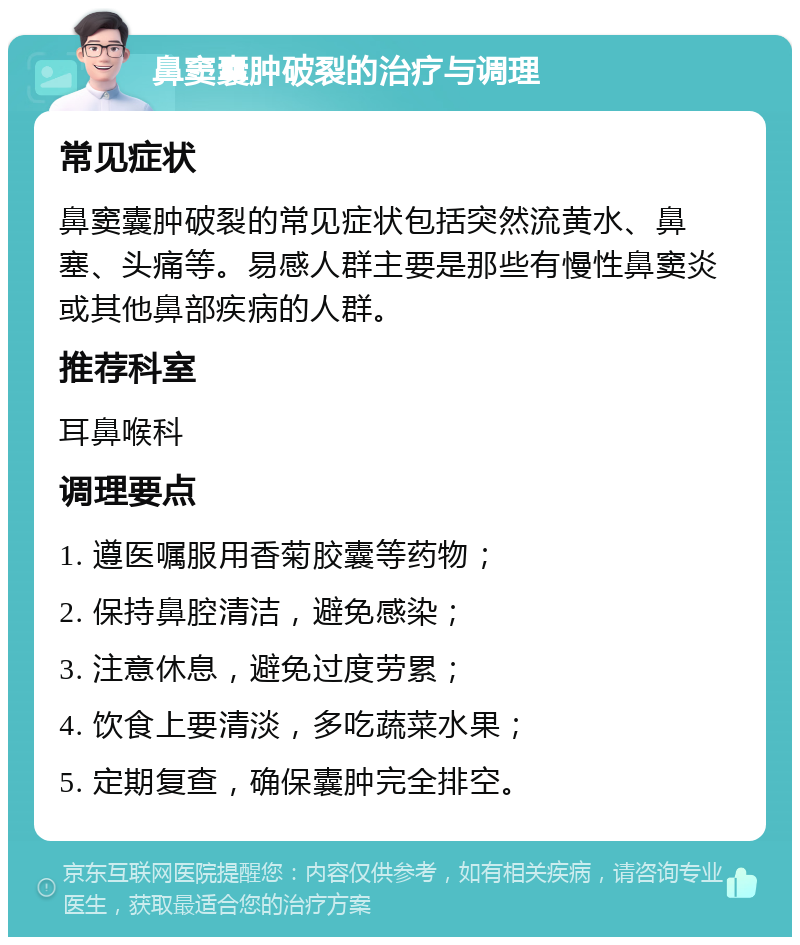 鼻窦囊肿破裂的治疗与调理 常见症状 鼻窦囊肿破裂的常见症状包括突然流黄水、鼻塞、头痛等。易感人群主要是那些有慢性鼻窦炎或其他鼻部疾病的人群。 推荐科室 耳鼻喉科 调理要点 1. 遵医嘱服用香菊胶囊等药物； 2. 保持鼻腔清洁，避免感染； 3. 注意休息，避免过度劳累； 4. 饮食上要清淡，多吃蔬菜水果； 5. 定期复查，确保囊肿完全排空。