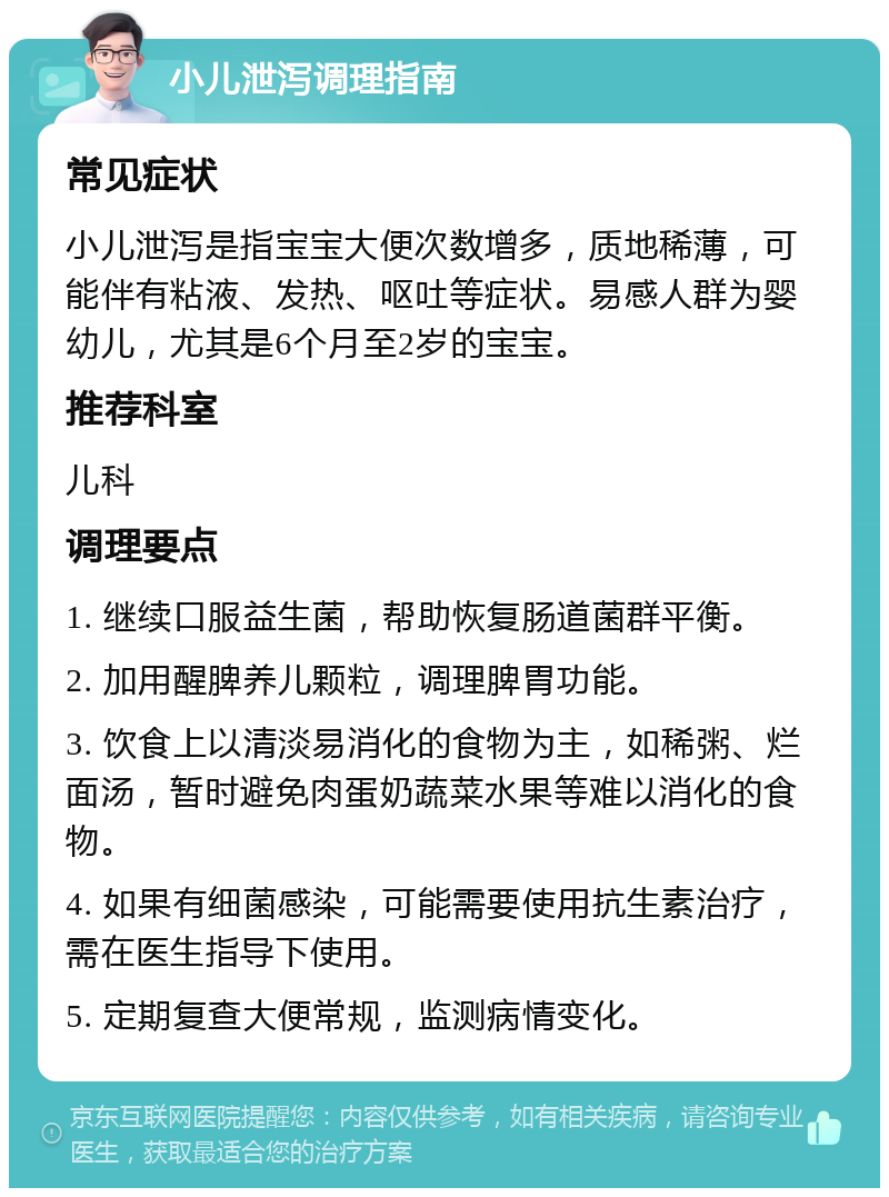 小儿泄泻调理指南 常见症状 小儿泄泻是指宝宝大便次数增多，质地稀薄，可能伴有粘液、发热、呕吐等症状。易感人群为婴幼儿，尤其是6个月至2岁的宝宝。 推荐科室 儿科 调理要点 1. 继续口服益生菌，帮助恢复肠道菌群平衡。 2. 加用醒脾养儿颗粒，调理脾胃功能。 3. 饮食上以清淡易消化的食物为主，如稀粥、烂面汤，暂时避免肉蛋奶蔬菜水果等难以消化的食物。 4. 如果有细菌感染，可能需要使用抗生素治疗，需在医生指导下使用。 5. 定期复查大便常规，监测病情变化。