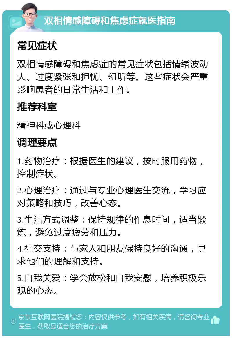 双相情感障碍和焦虑症就医指南 常见症状 双相情感障碍和焦虑症的常见症状包括情绪波动大、过度紧张和担忧、幻听等。这些症状会严重影响患者的日常生活和工作。 推荐科室 精神科或心理科 调理要点 1.药物治疗：根据医生的建议，按时服用药物，控制症状。 2.心理治疗：通过与专业心理医生交流，学习应对策略和技巧，改善心态。 3.生活方式调整：保持规律的作息时间，适当锻炼，避免过度疲劳和压力。 4.社交支持：与家人和朋友保持良好的沟通，寻求他们的理解和支持。 5.自我关爱：学会放松和自我安慰，培养积极乐观的心态。