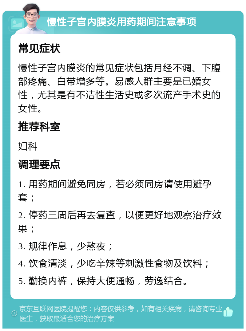 慢性子宫内膜炎用药期间注意事项 常见症状 慢性子宫内膜炎的常见症状包括月经不调、下腹部疼痛、白带增多等。易感人群主要是已婚女性，尤其是有不洁性生活史或多次流产手术史的女性。 推荐科室 妇科 调理要点 1. 用药期间避免同房，若必须同房请使用避孕套； 2. 停药三周后再去复查，以便更好地观察治疗效果； 3. 规律作息，少熬夜； 4. 饮食清淡，少吃辛辣等刺激性食物及饮料； 5. 勤换内裤，保持大便通畅，劳逸结合。