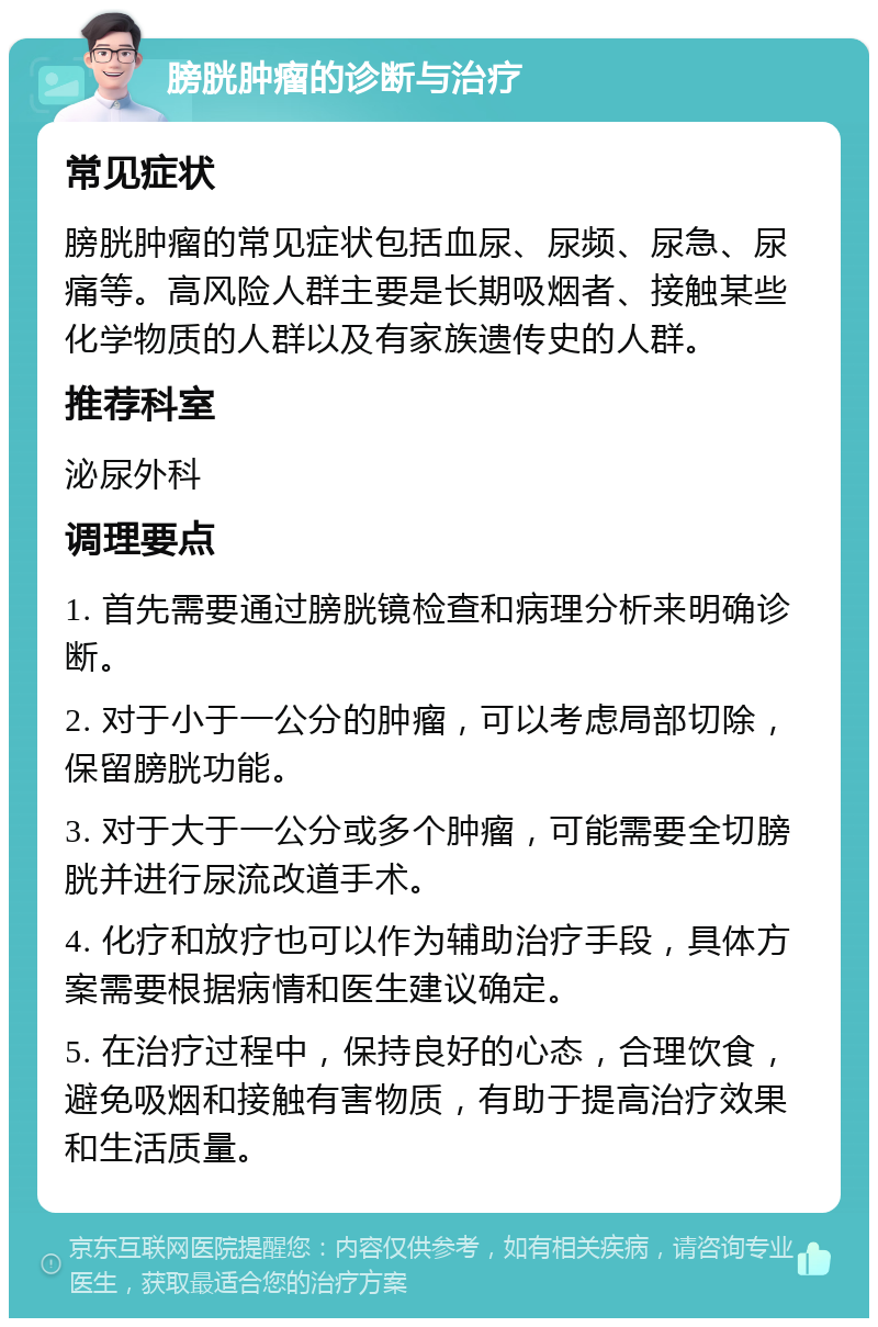 膀胱肿瘤的诊断与治疗 常见症状 膀胱肿瘤的常见症状包括血尿、尿频、尿急、尿痛等。高风险人群主要是长期吸烟者、接触某些化学物质的人群以及有家族遗传史的人群。 推荐科室 泌尿外科 调理要点 1. 首先需要通过膀胱镜检查和病理分析来明确诊断。 2. 对于小于一公分的肿瘤，可以考虑局部切除，保留膀胱功能。 3. 对于大于一公分或多个肿瘤，可能需要全切膀胱并进行尿流改道手术。 4. 化疗和放疗也可以作为辅助治疗手段，具体方案需要根据病情和医生建议确定。 5. 在治疗过程中，保持良好的心态，合理饮食，避免吸烟和接触有害物质，有助于提高治疗效果和生活质量。