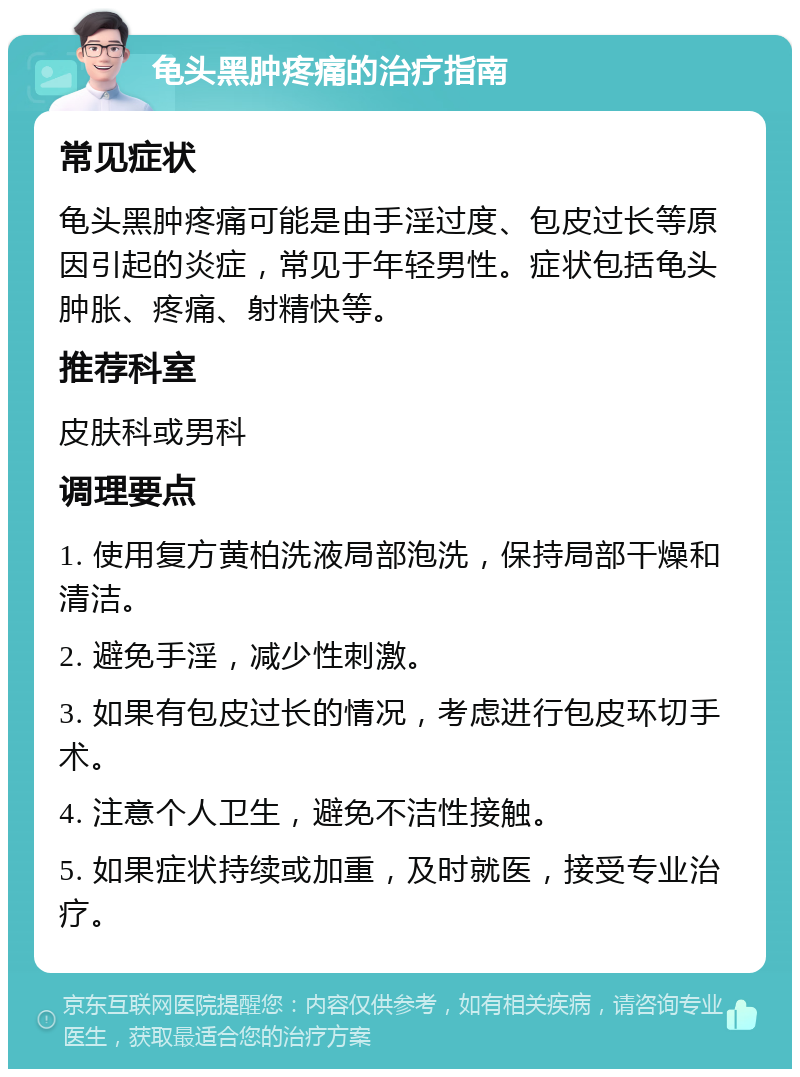 龟头黑肿疼痛的治疗指南 常见症状 龟头黑肿疼痛可能是由手淫过度、包皮过长等原因引起的炎症，常见于年轻男性。症状包括龟头肿胀、疼痛、射精快等。 推荐科室 皮肤科或男科 调理要点 1. 使用复方黄柏洗液局部泡洗，保持局部干燥和清洁。 2. 避免手淫，减少性刺激。 3. 如果有包皮过长的情况，考虑进行包皮环切手术。 4. 注意个人卫生，避免不洁性接触。 5. 如果症状持续或加重，及时就医，接受专业治疗。